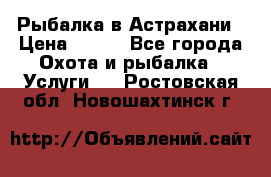 Рыбалка в Астрахани › Цена ­ 500 - Все города Охота и рыбалка » Услуги   . Ростовская обл.,Новошахтинск г.